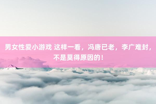 男女性爱小游戏 这样一看，冯唐已老，李广难封，不是莫得原因的！
