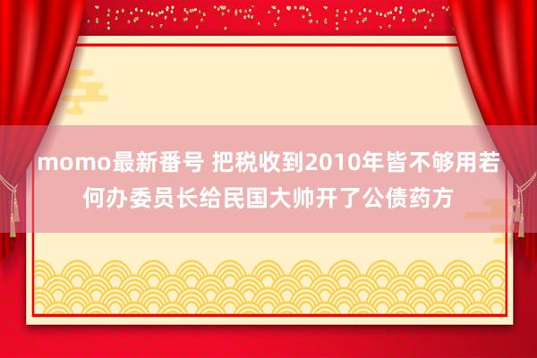 momo最新番号 把税收到2010年皆不够用若何办委员长给民国大帅开了公债药方