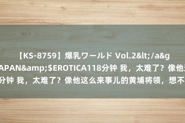 【KS-8759】爆乳ワールド Vol.2</a>2006-11-01アリスJAPAN&$EROTICA118分钟 我，太难了？像他这么来事儿的黄埔将领，想不升官都难！