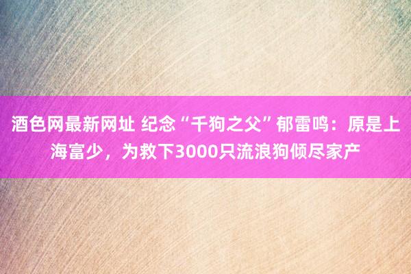 酒色网最新网址 纪念“千狗之父”郁雷鸣：原是上海富少，为救下3000只流浪狗倾尽家产