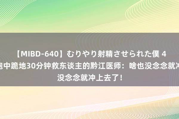 【MIBD-640】むりやり射精させられた僕 4時間 晨跑中跪地30分钟救东谈主的黔江医师：啥也没念念就冲上去了！
