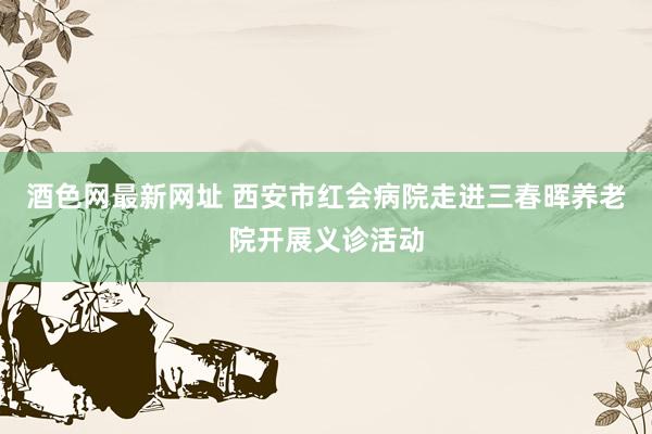 酒色网最新网址 西安市红会病院走进三春晖养老院开展义诊活动