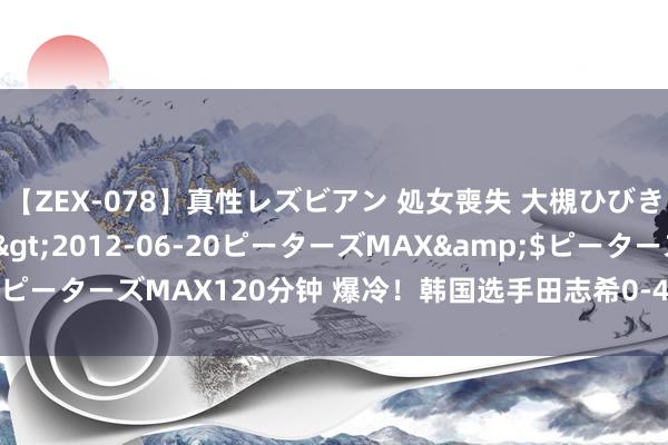 【ZEX-078】真性レズビアン 処女喪失 大槻ひびき・小林麻衣</a>2012-06-20ピーターズMAX&$ピーターズMAX120分钟 爆冷!韩国选手田志希0-4出局,无缘女单32强