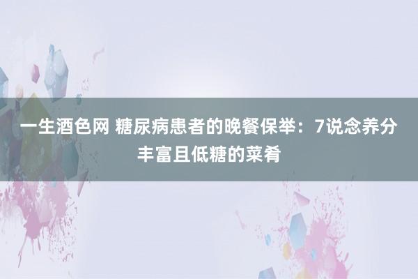 一生酒色网 糖尿病患者的晚餐保举：7说念养分丰富且低糖的菜肴