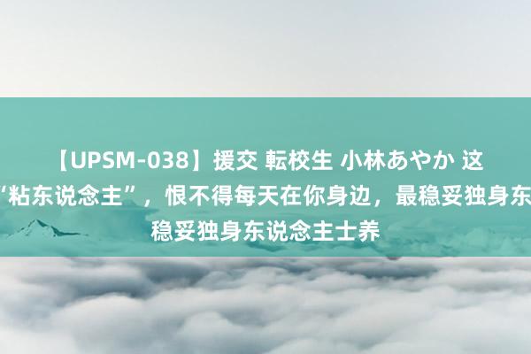 【UPSM-038】援交 転校生 小林あやか 这6种狗狗特“粘东说念主”，恨不得每天在你身边，最稳妥独身东说念主士养