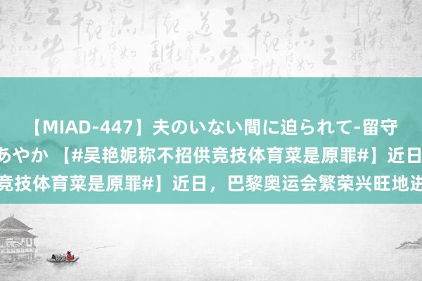 【MIAD-447】夫のいない間に迫られて-留守中に寝取られた私- 小林あやか 【#吴艳妮称不招供竞技体育菜是原罪#】近日,巴黎奥运会繁荣兴旺地进行
