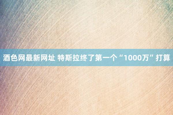 酒色网最新网址 特斯拉终了第一个“1000万”打算