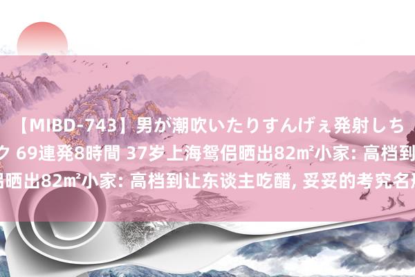 【MIBD-743】男が潮吹いたりすんげぇ発射しちゃう！ 女神の痴女テク 69連発8時間 37岁上海鸳侣晒出82㎡小家: 高档到让东谈主吃醋， 妥妥的考究名形态
