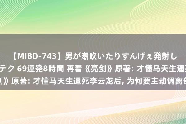 【MIBD-743】男が潮吹いたりすんげぇ発射しちゃう！ 女神の痴女テク 69連発8時間 再看《亮剑》原著: 才懂马天生逼死李云龙后， 为何要主动调离部队