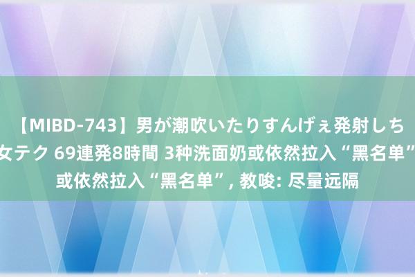 【MIBD-743】男が潮吹いたりすんげぇ発射しちゃう！ 女神の痴女テク 69連発8時間 3种洗面奶或依然拉入“黑名单”， 教唆: 尽量远隔