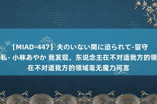 【MIAD-447】夫のいない間に迫られて-留守中に寝取られた私- 小林あやか 我发现,东说念主在不对适我方的领域毫无魔力可言