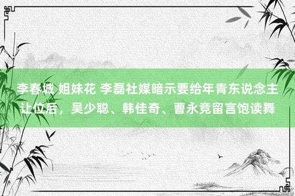李春城 姐妹花 李磊社媒暗示要给年青东说念主让位后,吴少聪、韩佳奇、曹永竞留言饱读舞