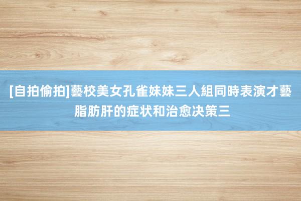 [自拍偷拍]藝校美女孔雀妹妹三人組同時表演才藝 脂肪肝的症状和治愈决策三
