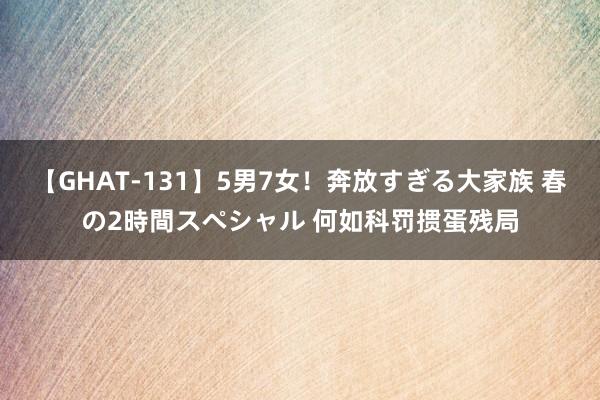 【GHAT-131】5男7女！奔放すぎる大家族 春の2時間スペシャル 何如科罚掼蛋残局