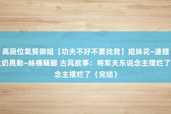 高段位氣質御姐【功夫不好不要找我】姐妹花~連體絲襪~大奶晃動~絲襪騷腳 古风故事：将军夫东说念主摆烂了（完结）