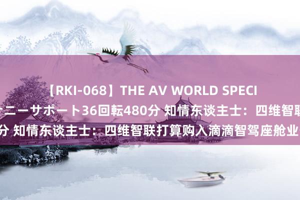 【RKI-068】THE AV WORLD SPECIAL あなただけに 最高のオナニーサポート36回転480分 知情东谈主士:四维智联打算购入滴滴智驾座舱业务