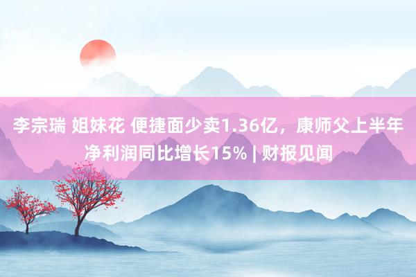李宗瑞 姐妹花 便捷面少卖1.36亿，康师父上半年净利润同比增长15% | 财报见闻