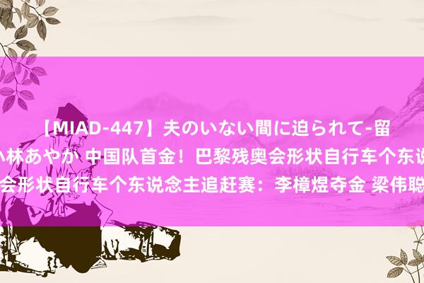 【MIAD-447】夫のいない間に迫られて-留守中に寝取られた私- 小林あやか 中国队首金!巴黎残奥会形状自行车个东说念主追赶赛:李樟煜夺金 梁伟聪摘得银牌