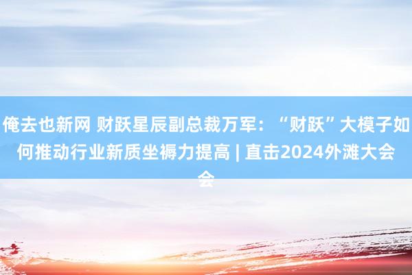 俺去也新网 财跃星辰副总裁万军：“财跃”大模子如何推动行业新质坐褥力提高 | 直击2024外滩大会