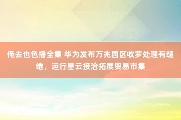 俺去也色播全集 华为发布万兆园区收罗处理有缱绻，运行星云接洽拓展贸易市集