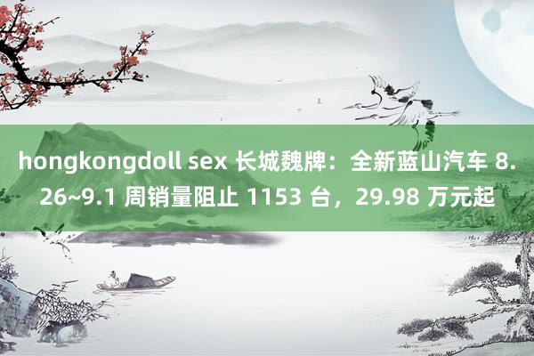 hongkongdoll sex 长城魏牌:全新蓝山汽车 8.26~9.1 周销量阻止 1153 台,29.98 万元起