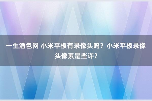 一生酒色网 小米平板有录像头吗？小米平板录像头像素是些许？