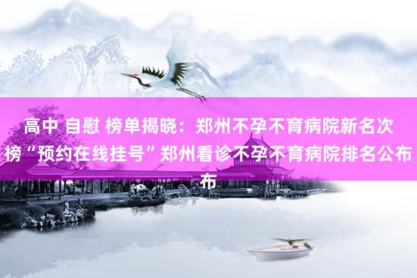 高中 自慰 榜单揭晓：郑州不孕不育病院新名次榜“预约在线挂号”郑州看诊不孕不育病院排名公布