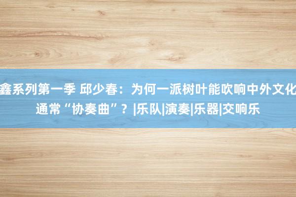 鑫系列第一季 邱少春：为何一派树叶能吹响中外文化通常“协奏曲”？|乐队|演奏|乐器|交响乐