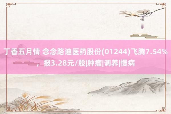 丁香五月情 念念路迪医药股份(01244)飞腾7.54%,报3.28元/股|肿瘤|调养|慢病