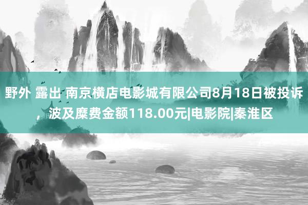 野外 露出 南京横店电影城有限公司8月18日被投诉,波及糜费金额118.00元|电影院|秦淮区