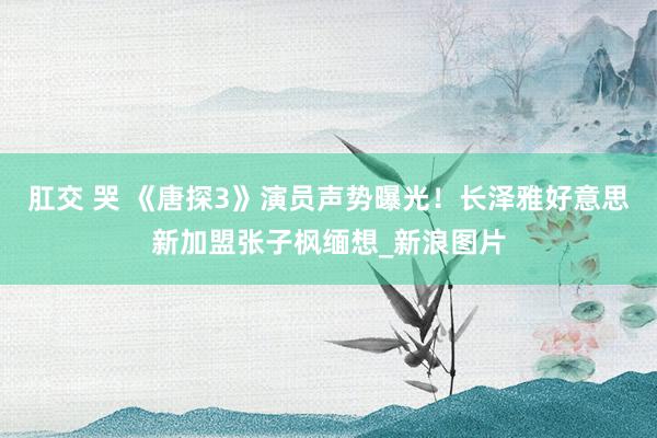 肛交 哭 《唐探3》演员声势曝光!长泽雅好意思新加盟张子枫缅想_新浪图片