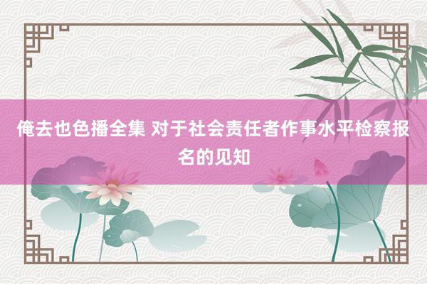 俺去也色播全集 对于社会责任者作事水平检察报名的见知