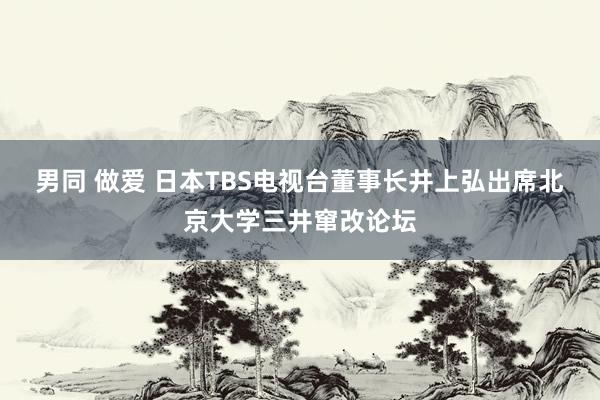 男同 做爱 日本TBS电视台董事长井上弘出席北京大学三井窜改论坛