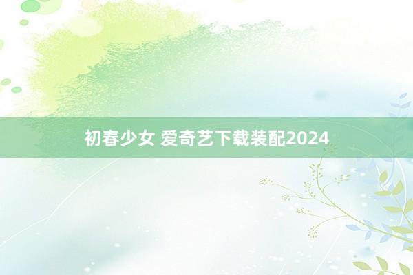 初春少女 爱奇艺下载装配2024