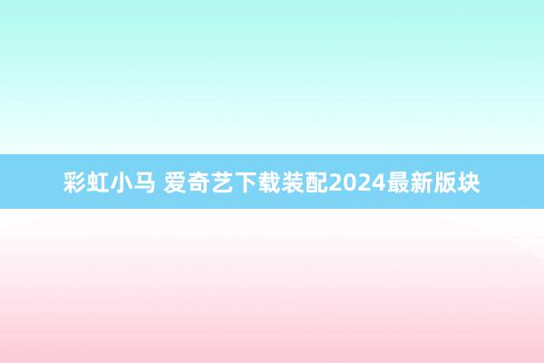 彩虹小马 爱奇艺下载装配2024最新版块