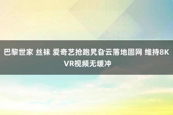 巴黎世家 丝袜 爱奇艺抢跑旯旮云落地固网 维持8K VR视频无缓冲