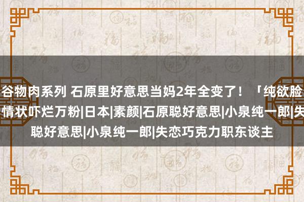 谷物肉系列 石原里好意思当妈2年全变了！「纯欲脸变木村拓哉」37岁情状吓烂万粉|日本|素颜|石原聪好意思|小泉纯一郎|失恋巧克力职东谈主