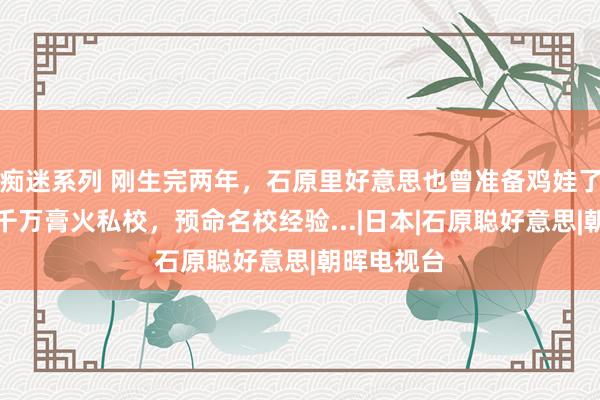 痴迷系列 刚生完两年，石原里好意思也曾准备鸡娃了？！窥察千万膏火私校，预命名校经验...|日本|石原聪好意思|朝晖电视台