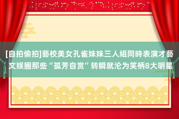 [自拍偷拍]藝校美女孔雀妹妹三人組同時表演才藝 文娱圈那些“孤芳自赏”转瞬就沦为笑柄8大明星