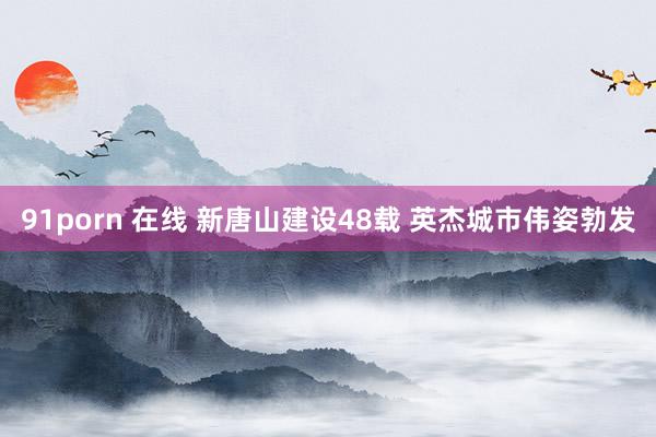 91porn 在线 新唐山建设48载 英杰城市伟姿勃发
