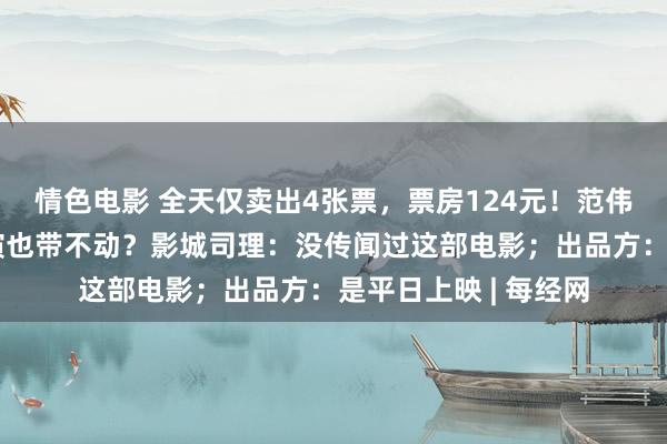 情色电影 全天仅卖出4张票，票房124元！范伟、徐帆、陈乔恩主演也带不动？影城司理：没传闻过这部电影；出品方：是平日上映 | 每经网