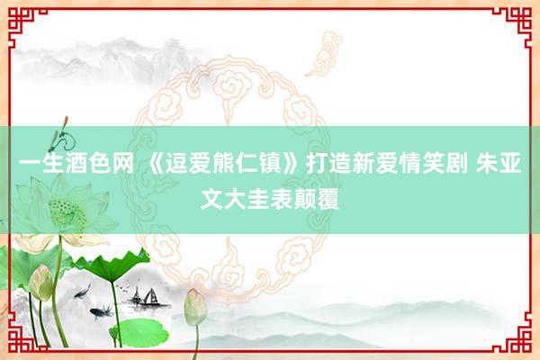 一生酒色网 《逗爱熊仁镇》打造新爱情笑剧 朱亚文大圭表颠覆