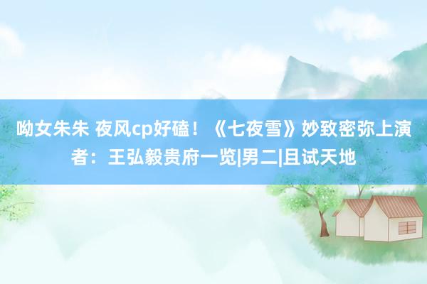 呦女朱朱 夜风cp好磕！《七夜雪》妙致密弥上演者：王弘毅贵府一览|男二|且试天地