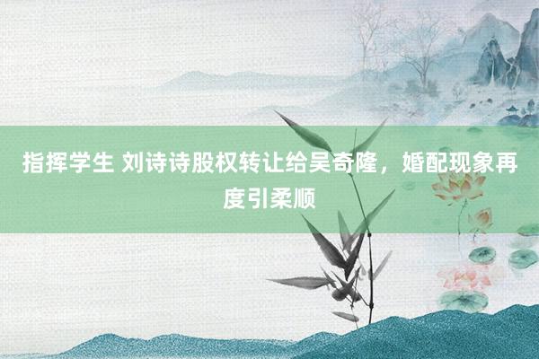 指挥学生 刘诗诗股权转让给吴奇隆，婚配现象再度引柔顺