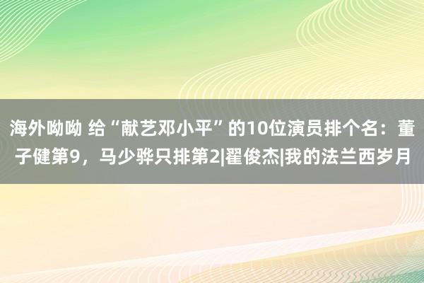 海外呦呦 给“献艺邓小平”的10位演员排个名：董子健第9，马少骅只排第2|翟俊杰|我的法兰西岁月