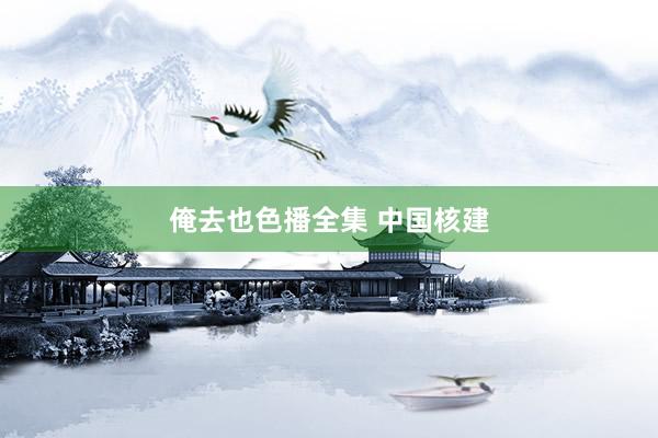 俺去也色播全集 中国核建
