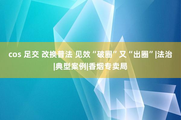 cos 足交 改换普法 见效“破圈”又“出圈”|法治|典型案例|香烟专卖局