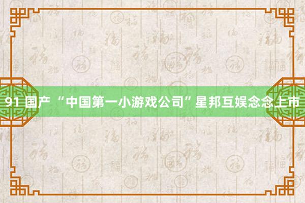 91 国产 “中国第一小游戏公司”星邦互娱念念上市