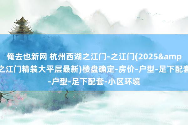 俺去也新网 杭州西湖之江门-之江门(2025&middot;之江门精装大平层最新)楼盘确定-房价-户型-足下配套-小区环境