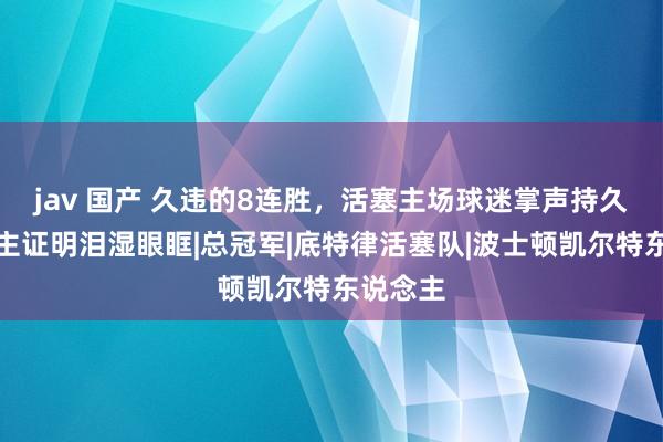jav 国产 久违的8连胜，活塞主场球迷掌声持久握住，主证明泪湿眼眶|总冠军|底特律活塞队|波士顿凯尔特东说念主